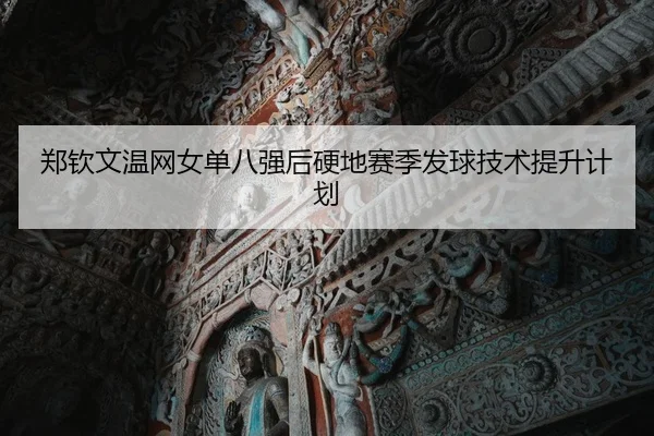 郑钦文温网女单八强后硬地赛季发球技术提升计划